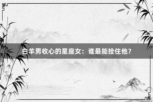 白羊男收心的星座女：谁最能拴住他？